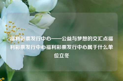 福利彩票发行中心——公益与梦想的交汇点福利彩票发行中心福利彩票发行中心属于什么单位立冬-第1张图片-彩票资讯