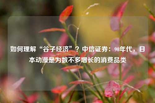 如何理解“谷子经济”？中信证券：90年代，日本动漫是为数不多增长的消费品类-第1张图片-彩票资讯