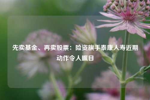 先卖基金、再卖股票：险资旗手泰康人寿近期动作令人瞩目-第1张图片-彩票资讯