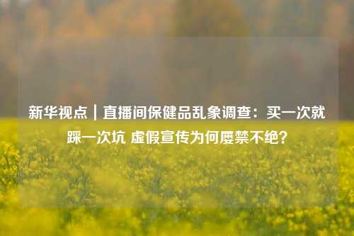 新华视点｜直播间保健品乱象调查：买一次就踩一次坑 虚假宣传为何屡禁不绝？-第1张图片-彩票资讯