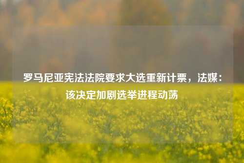 罗马尼亚宪法法院要求大选重新计票，法媒：该决定加剧选举进程动荡-第1张图片-彩票资讯