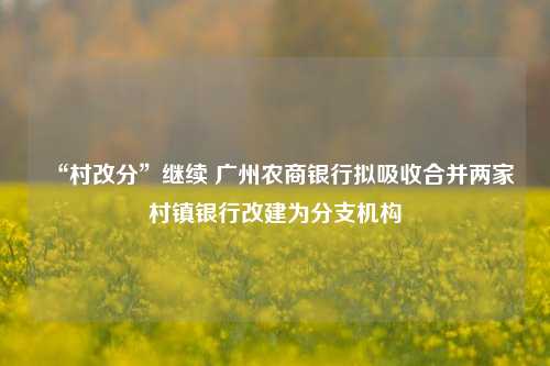 “村改分”继续 广州农商银行拟吸收合并两家村镇银行改建为分支机构-第1张图片-彩票资讯