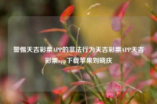 警惕天吉彩票APP的非法行为天吉彩票APP天吉彩票app下载苹果刘晓庆-第1张图片-彩票资讯